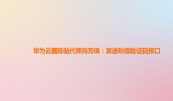 华为云国际站代理商充值：发送短信验证码接口