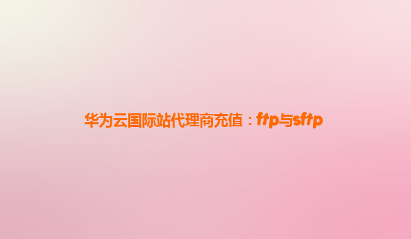 华为云国际站代理商充值：ftp与sftp