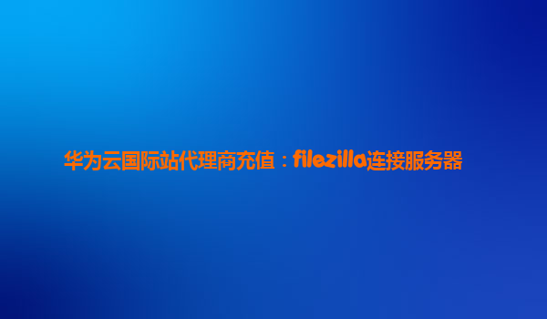 华为云国际站代理商充值：filezilla连接服务器