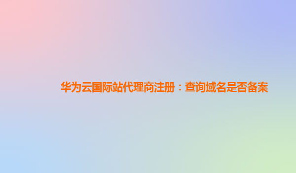 华为云国际站代理商注册：查询域名是否备案