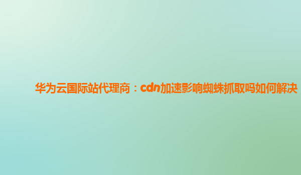 华为云国际站代理商：cdn加速影响蜘蛛抓取吗如何解决