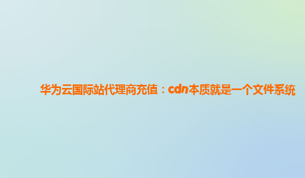 华为云国际站代理商充值：cdn本质就是一个文件系统