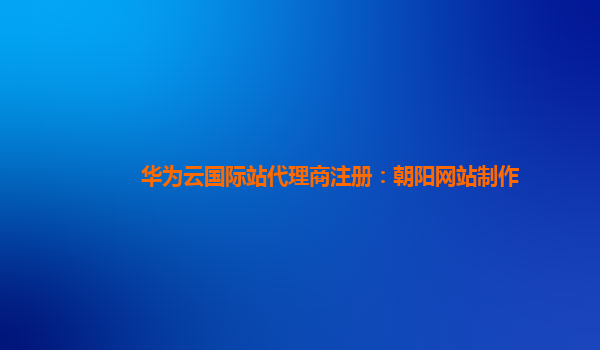 华为云国际站代理商注册：朝阳网站制作