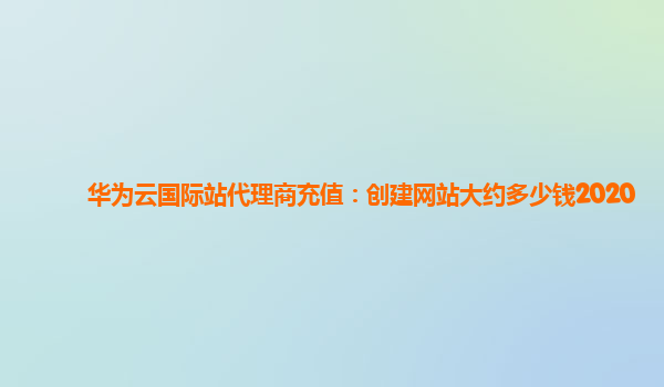 华为云国际站代理商充值：创建网站大约多少钱2020