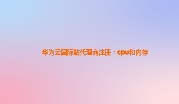 华为云国际站代理商注册：cpu和内存