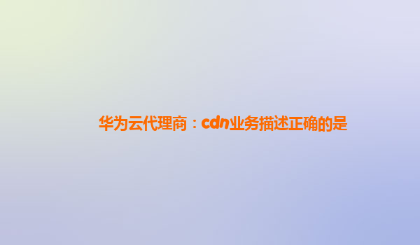 华为云代理商：cdn业务描述正确的是