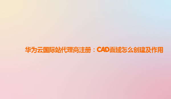 华为云国际站代理商注册：CAD面域怎么创建及作用