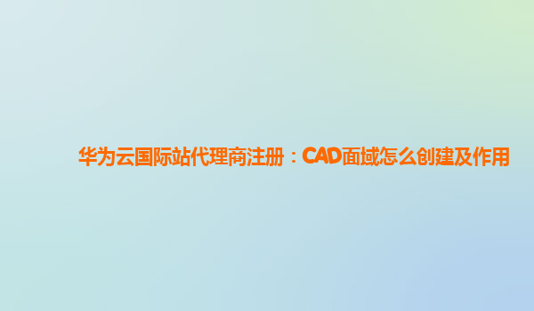 华为云国际站代理商注册：CAD面域怎么创建及作用