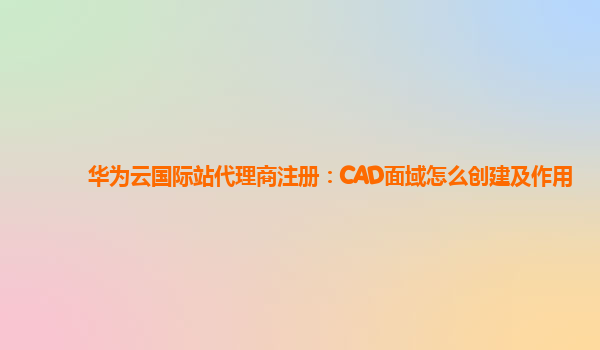 华为云国际站代理商注册：CAD面域怎么创建及作用