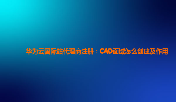 华为云国际站代理商注册：CAD面域怎么创建及作用