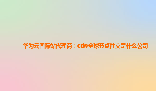 华为云国际站代理商：cdn全球节点社交是什么公司