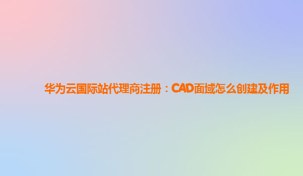 华为云国际站代理商注册：CAD面域怎么创建及作用