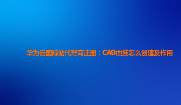 华为云国际站代理商注册：CAD面域怎么创建及作用