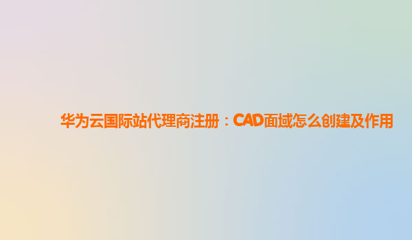 华为云国际站代理商注册：CAD面域怎么创建及作用