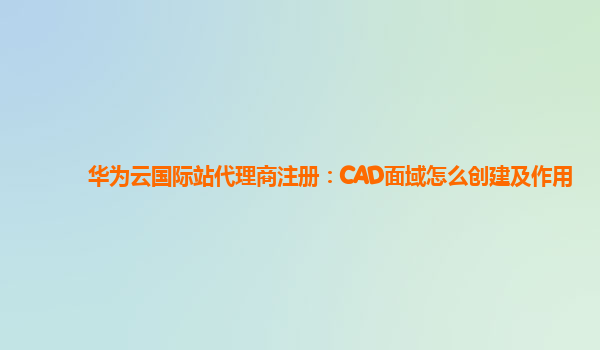 华为云国际站代理商注册：CAD面域怎么创建及作用