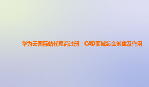 华为云国际站代理商注册：CAD面域怎么创建及作用