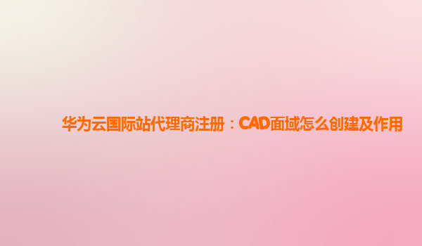 华为云国际站代理商注册：CAD面域怎么创建及作用