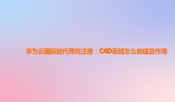 华为云国际站代理商注册：CAD面域怎么创建及作用