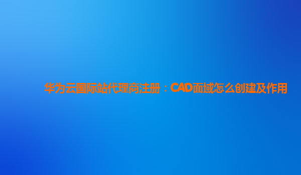 华为云国际站代理商注册：CAD面域怎么创建及作用