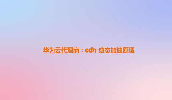 华为云代理商：cdn 动态加速原理