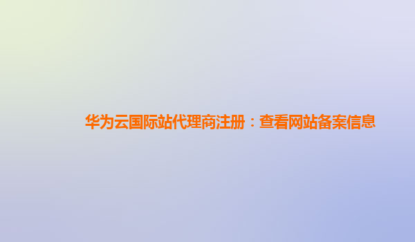 华为云国际站代理商注册：查看网站备案信息