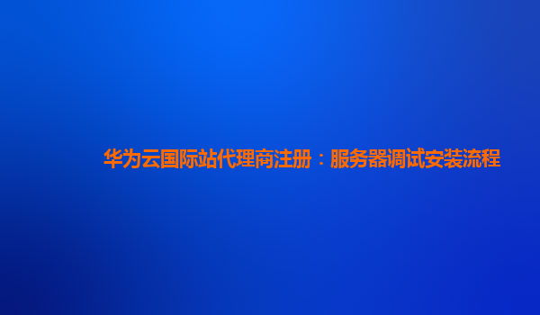 华为云国际站代理商注册：服务器调试安装流程