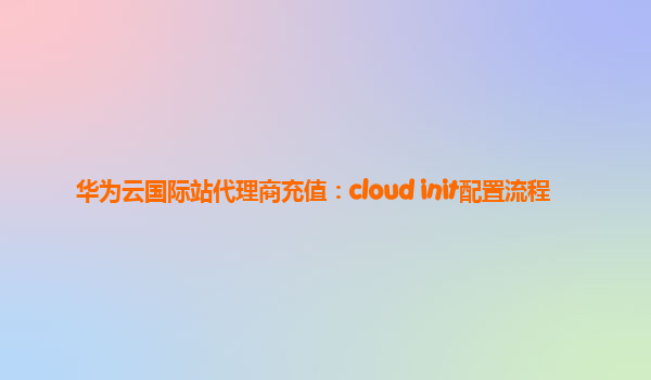 华为云国际站代理商充值：cloud init配置流程