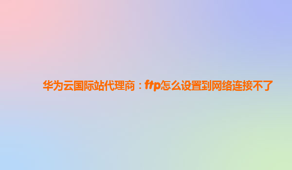 华为云国际站代理商：ftp怎么设置到网络连接不了