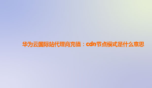 华为云国际站代理商充值：cdn节点模式是什么意思