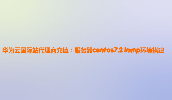 华为云国际站代理商充值：服务器centos7.2 lnmp环境搭建