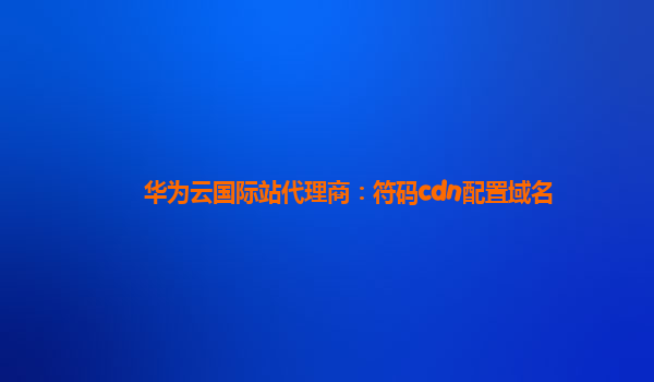 华为云国际站代理商：符码cdn配置域名