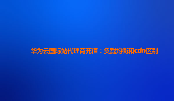 华为云国际站代理商充值：负载均衡和cdn区别