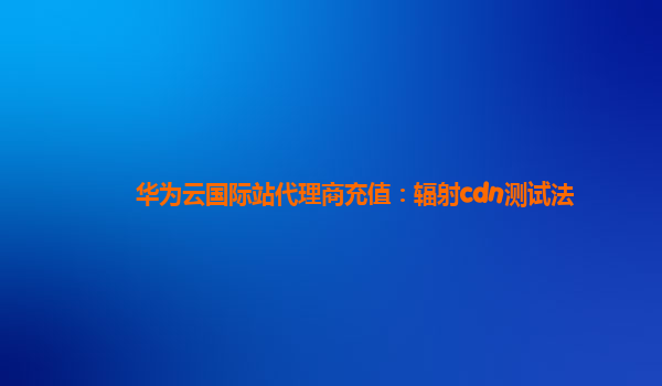 华为云国际站代理商充值：辐射cdn测试法