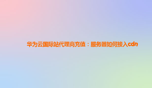 华为云国际站代理商充值：服务器如何接入cdn