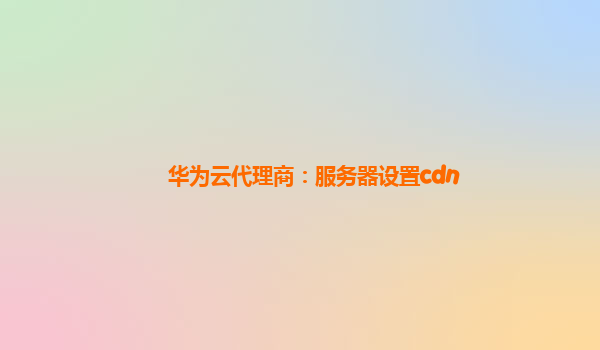 华为云代理商：服务器设置cdn