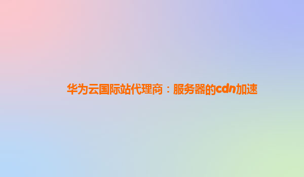 华为云国际站代理商：服务器的cdn加速