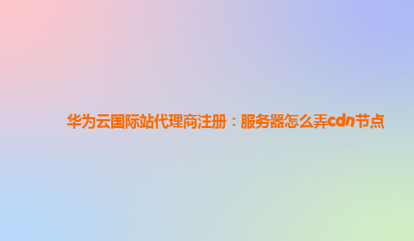 华为云国际站代理商注册：服务器怎么弄cdn节点