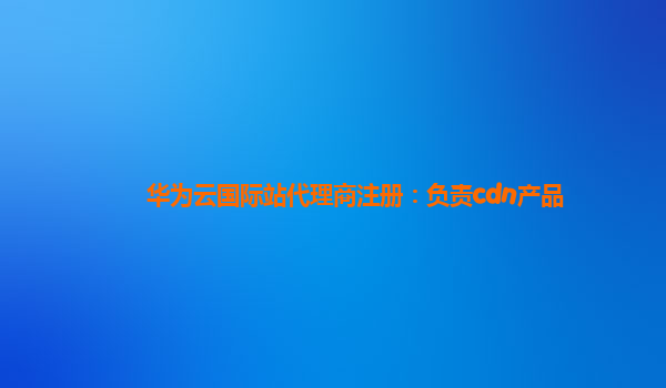 华为云国际站代理商注册：负责cdn产品