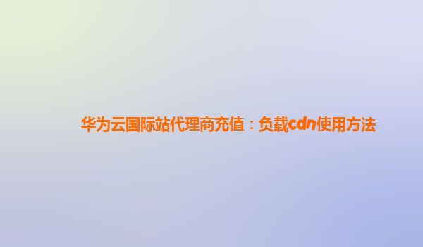 华为云国际站代理商充值：负载cdn使用方法