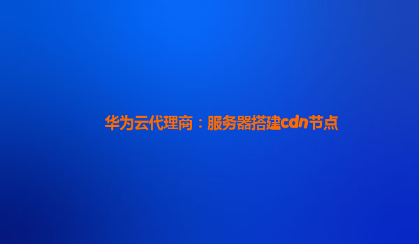 华为云代理商：服务器搭建cdn节点