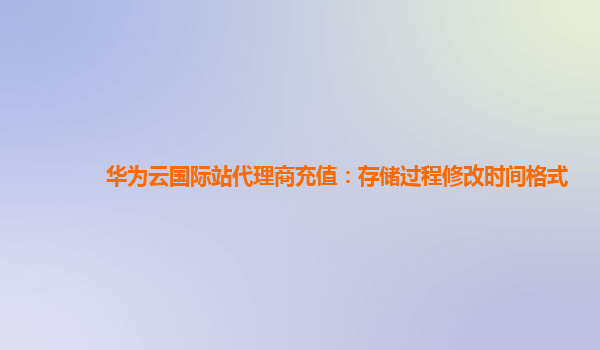 华为云国际站代理商充值：存储过程修改时间格式