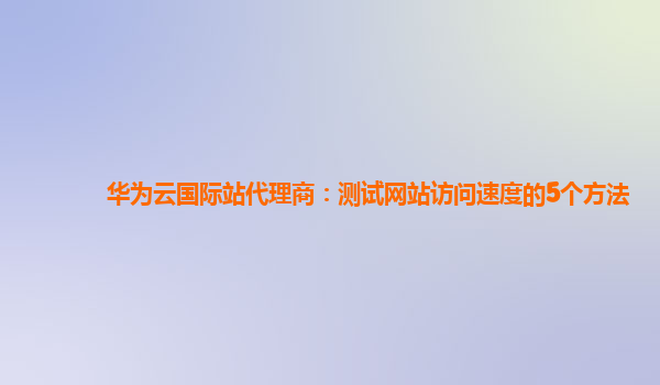 华为云国际站代理商：测试网站访问速度的5个方法