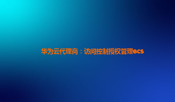 华为云代理商：访问控制授权管理ecs