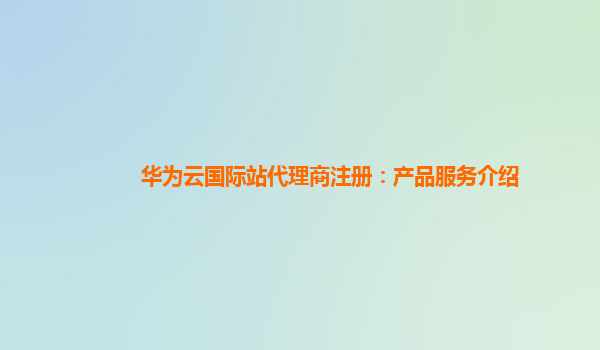 华为云国际站代理商注册：产品服务介绍