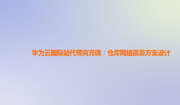 华为云国际站代理商充值：仓库网络覆盖方案设计