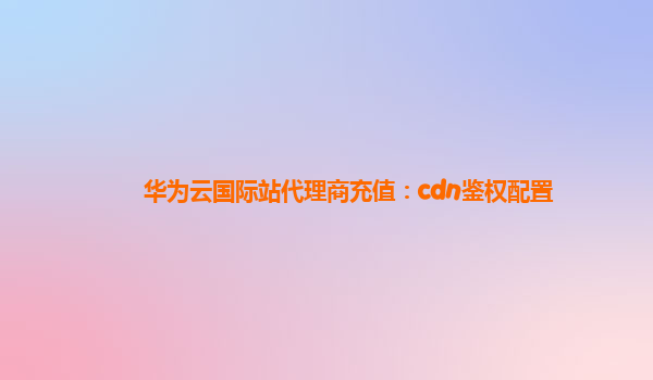 华为云国际站代理商充值：cdn鉴权配置