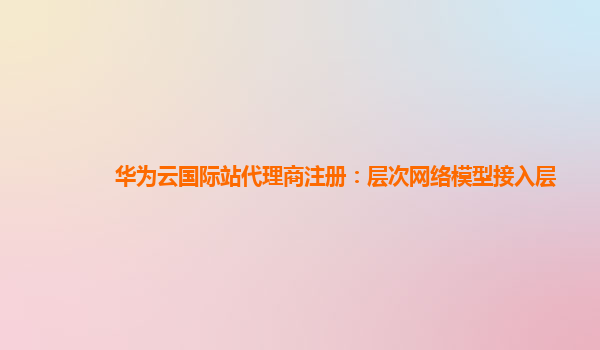 华为云国际站代理商注册：层次网络模型接入层