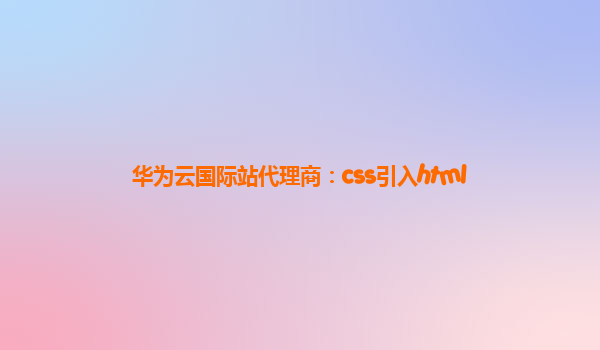 华为云国际站代理商：css引入html