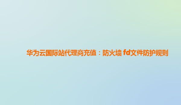 华为云国际站代理商充值：防火墙 fd文件防护规则