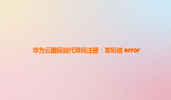 华为云国际站代理商注册：发短信 error